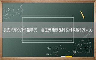 长安汽车9月销量曝光！自主新能源品牌交付突破5万大关！