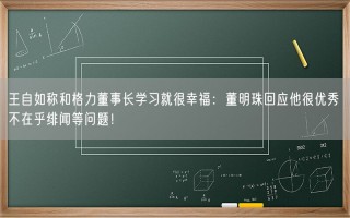 王自如称和格力董事长学习就很幸福：董明珠回应他很优秀 不在乎绯闻等问题！