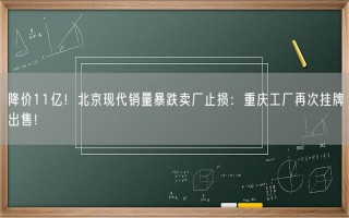 降价11亿！北京现代销量暴跌卖厂止损：重庆工厂再次挂牌出售！