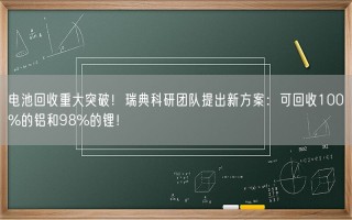 电池回收重大突破！瑞典科研团队提出新方案：可回收100%的铝和98%的锂！