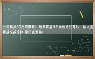 一年喝掉30万吨咖啡！瑞幸库迪9.9元价格战背后：国人消费越来越冷静 星巴克遭殃！