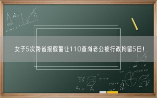 女子5次跨省报假警让110查岗老公被行政拘留5日！