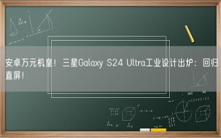 安卓万元机皇！三星Galaxy S24 Ultra工业设计出炉：回归直屏！