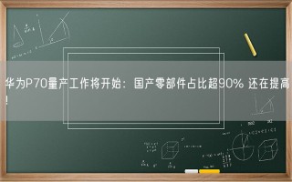 华为P70量产工作将开始：国产零部件占比超90% 还在提高！