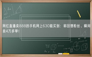 网红直播卖888的手机网上630能买到：称回馈粉丝、瞬间卖4万多单！