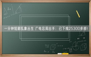 一分钟短剧乱象丛生 广电总局出手：已下线25300多部！