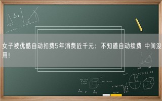 女子被优酷自动扣费5年消费近千元：不知道自动续费 中间没用！