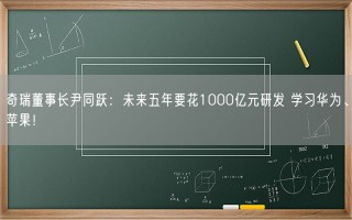 奇瑞董事长尹同跃：未来五年要花1000亿元研发 学习华为、苹果！