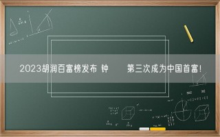 2023胡润百富榜发布 钟睒睒第三次成为中国首富！