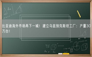 比亚迪海外市场再下一城！建立乌兹别克斯坦工厂：产量30万台！