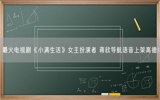 最火电视剧《小满生活》女主扮演者 蒋欣导航语音上架高德！