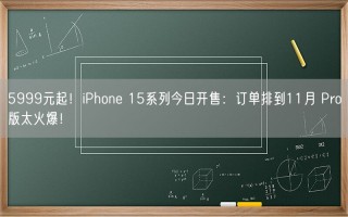 5999元起！iPhone 15系列今日开售：订单排到11月 Pro版太火爆！