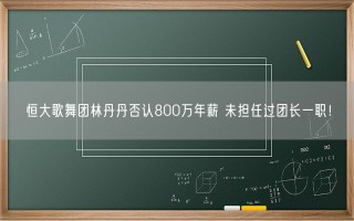 恒大歌舞团林丹丹否认800万年薪 未担任过团长一职！