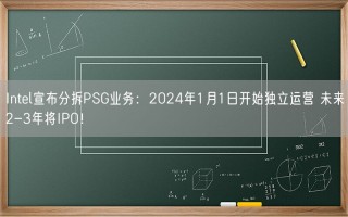 Intel宣布分拆PSG业务：2024年1月1日开始独立运营 未来2-3年将IPO！