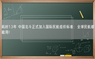 耗时13年 中国北斗正式加入国际民航组织标准：全球民航都能用！