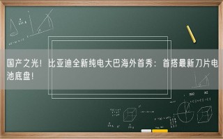 国产之光！比亚迪全新纯电大巴海外首秀：首搭最新刀片电池底盘！