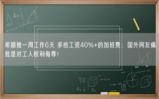 希腊推一周工作6天 多给工资40%+的加班费：国外网友痛批是对工人权利侮辱！