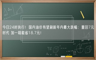 今日24时执行！国内油价有望刷新年内最大跌幅：重回7元时代 加一箱能省18.7元！