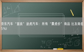 京东汽车“宣战”途虎汽车：所有“震虎价”商品 比友商低5%!