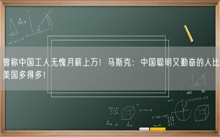 曾称中国工人无愧月薪上万！马斯克：中国聪明又勤奋的人比美国多得多！