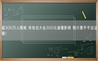 超300万人围观 传知名大会300元请摄影师 照片黑乎乎没法看！