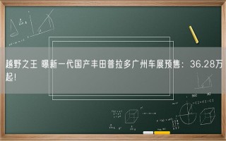 越野之王 曝新一代国产丰田普拉多广州车展预售：36.28万起！