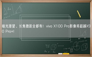 暗光潜望、长焦微距全都有！vivo X100 Pro影像将超越X90 Pro+!